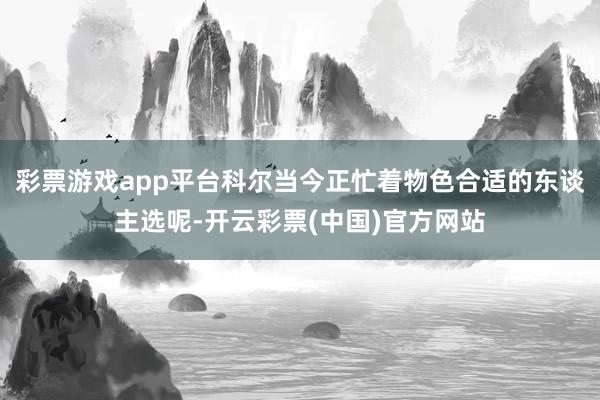 彩票游戏app平台科尔当今正忙着物色合适的东谈主选呢-开云彩票(中国)官方网站