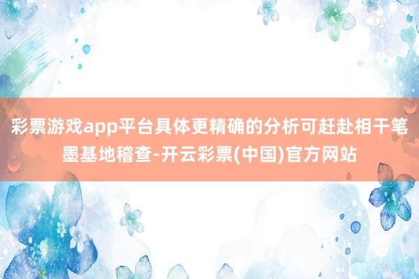 彩票游戏app平台具体更精确的分析可赶赴相干笔墨基地稽查-开云彩票(中国)官方网站