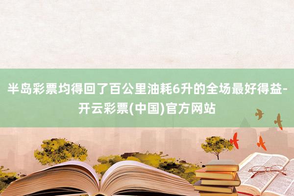 半岛彩票均得回了百公里油耗6升的全场最好得益-开云彩票(中国)官方网站