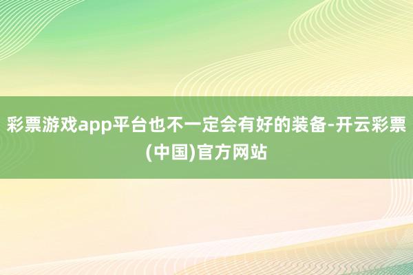 彩票游戏app平台也不一定会有好的装备-开云彩票(中国)官方网站