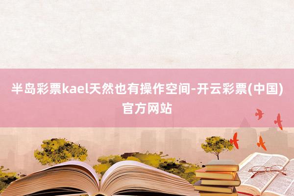 半岛彩票kael天然也有操作空间-开云彩票(中国)官方网站