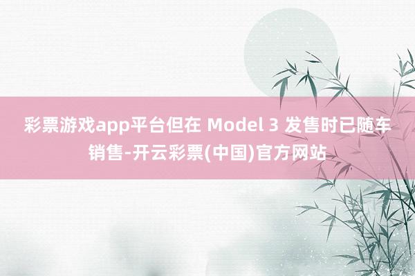 彩票游戏app平台但在 Model 3 发售时已随车销售-开云彩票(中国)官方网站