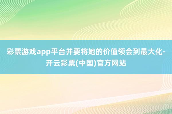 彩票游戏app平台并要将她的价值领会到最大化-开云彩票(中国)官方网站