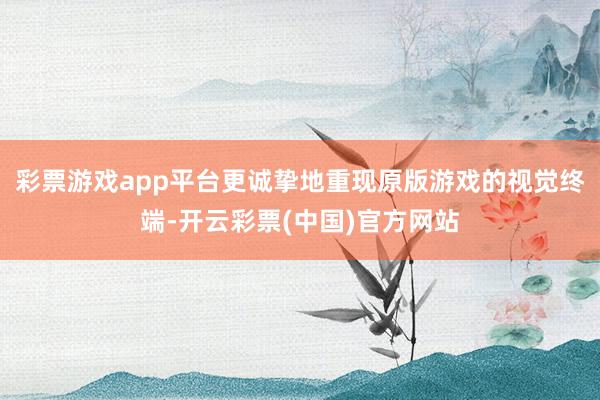 彩票游戏app平台更诚挚地重现原版游戏的视觉终端-开云彩票(中国)官方网站