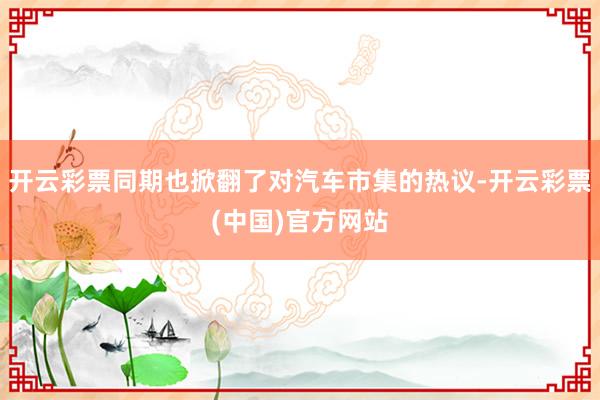 开云彩票同期也掀翻了对汽车市集的热议-开云彩票(中国)官方网站