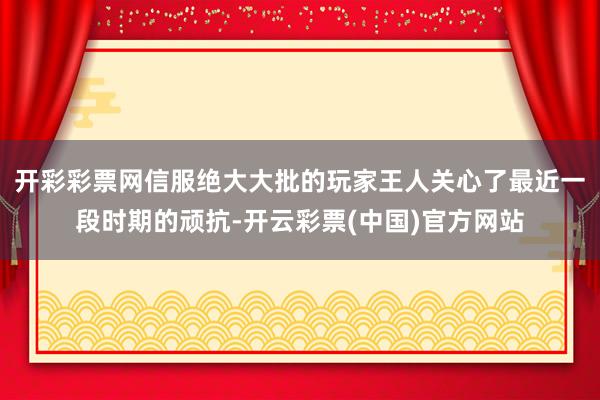 开彩彩票网信服绝大大批的玩家王人关心了最近一段时期的顽抗-开云彩票(中国)官方网站