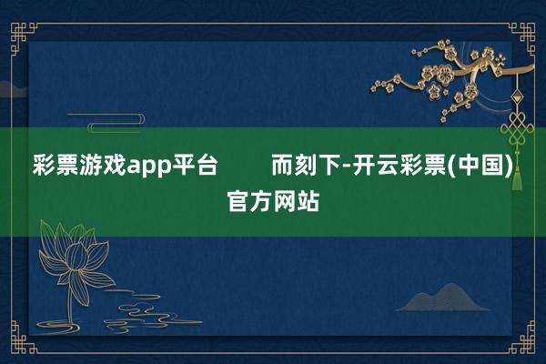 彩票游戏app平台        而刻下-开云彩票(中国)官方网站