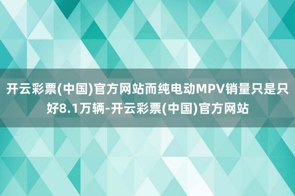 开云彩票(中国)官方网站而纯电动MPV销量只是只好8.1万辆-开云彩票(中国)官方网站