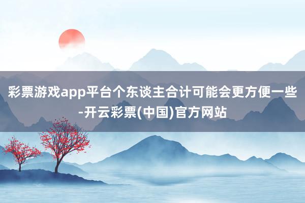 彩票游戏app平台个东谈主合计可能会更方便一些-开云彩票(中国)官方网站