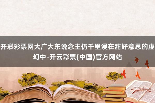 开彩彩票网大广大东说念主仍千里浸在甜好意思的虚幻中-开云彩票(中国)官方网站