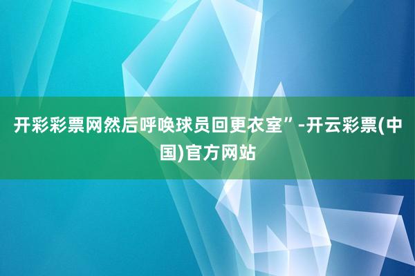 开彩彩票网然后呼唤球员回更衣室”-开云彩票(中国)官方网站