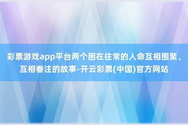 彩票游戏app平台两个困在往常的人命互相围聚、互相眷注的故事-开云彩票(中国)官方网站