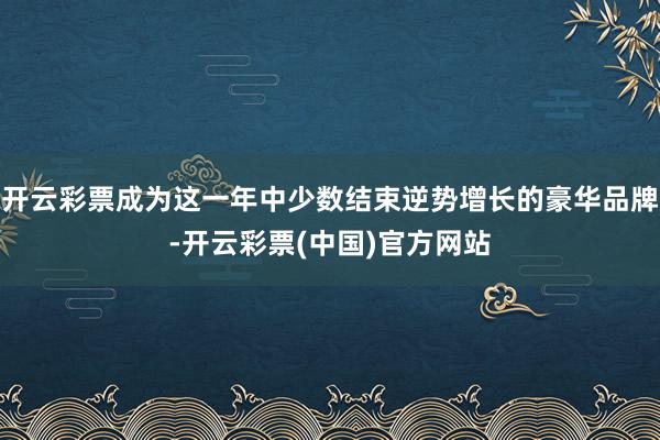 开云彩票成为这一年中少数结束逆势增长的豪华品牌-开云彩票(中国)官方网站