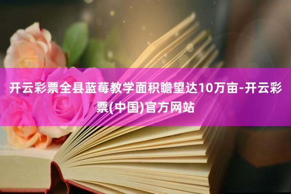 开云彩票全县蓝莓教学面积瞻望达10万亩-开云彩票(中国)官方网站