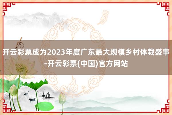 开云彩票成为2023年度广东最大规模乡村体裁盛事-开云彩票(中国)官方网站