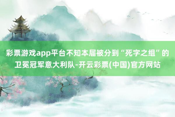 彩票游戏app平台不知本届被分到“死字之组”的卫冕冠军意大利队-开云彩票(中国)官方网站