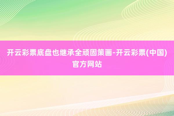 开云彩票底盘也继承全顽固策画-开云彩票(中国)官方网站