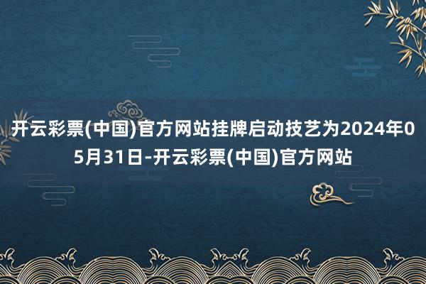 开云彩票(中国)官方网站挂牌启动技艺为2024年05月31日-开云彩票(中国)官方网站