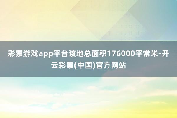 彩票游戏app平台该地总面积176000平常米-开云彩票(中国)官方网站