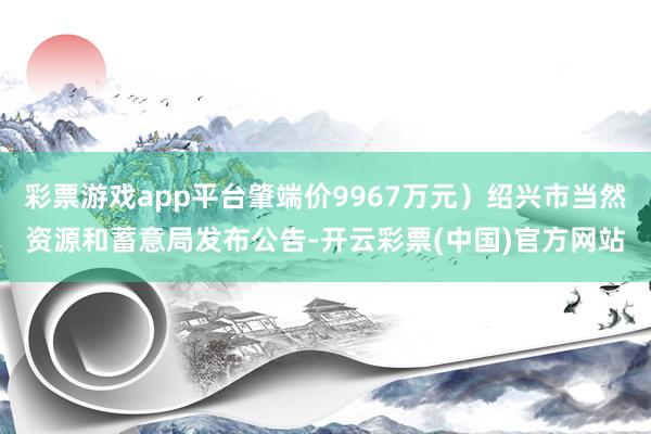 彩票游戏app平台肇端价9967万元）绍兴市当然资源和蓄意局发布公告-开云彩票(中国)官方网站