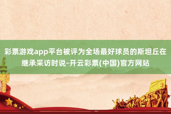 彩票游戏app平台被评为全场最好球员的斯坦丘在继承采访时说-开云彩票(中国)官方网站