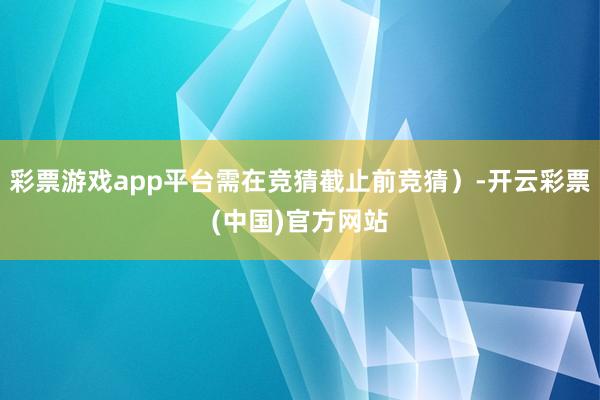 彩票游戏app平台需在竞猜截止前竞猜）-开云彩票(中国)官方网站