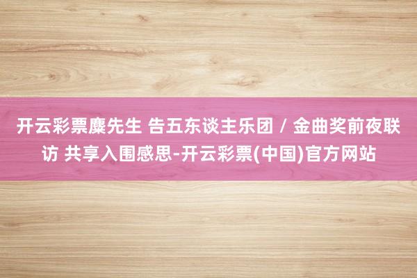 开云彩票麋先生 告五东谈主乐团 / 金曲奖前夜联访 共享入围感思-开云彩票(中国)官方网站