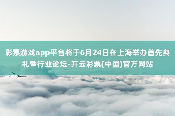 彩票游戏app平台将于6月24日在上海举办首先典礼暨行业论坛-开云彩票(中国)官方网站