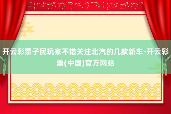 开云彩票子民玩家不错关注北汽的几款新车-开云彩票(中国)官方网站