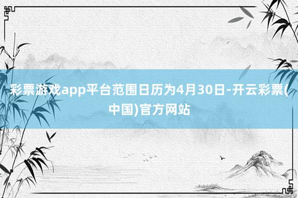 彩票游戏app平台范围日历为4月30日-开云彩票(中国)官方网站