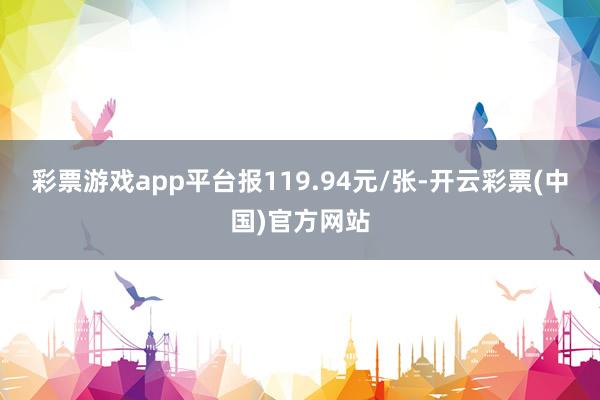 彩票游戏app平台报119.94元/张-开云彩票(中国)官方网站