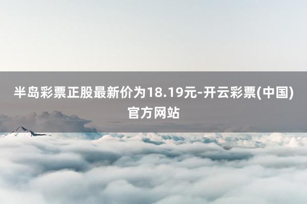 半岛彩票正股最新价为18.19元-开云彩票(中国)官方网站