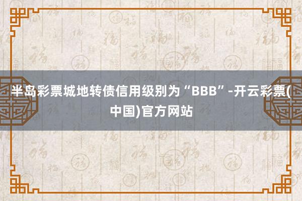 半岛彩票城地转债信用级别为“BBB”-开云彩票(中国)官方网站