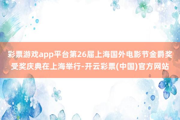 彩票游戏app平台第26届上海国外电影节金爵奖受奖庆典在上海举行-开云彩票(中国)官方网站