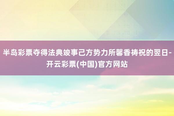 半岛彩票夺得法典竣事己方势力所馨香祷祝的翌日-开云彩票(中国)官方网站