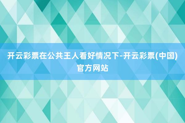 开云彩票在公共王人看好情况下-开云彩票(中国)官方网站