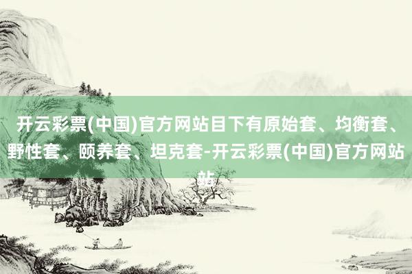 开云彩票(中国)官方网站目下有原始套、均衡套、野性套、颐养套、坦克套-开云彩票(中国)官方网站