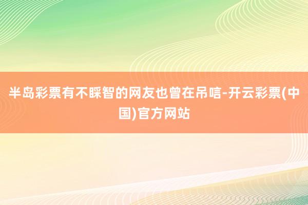 半岛彩票有不睬智的网友也曾在吊唁-开云彩票(中国)官方网站