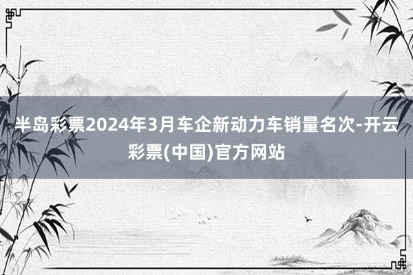 半岛彩票2024年3月车企新动力车销量名次-开云彩票(中国)官方网站