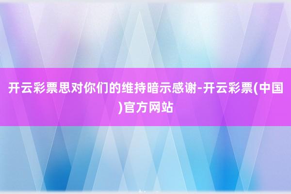 开云彩票思对你们的维持暗示感谢-开云彩票(中国)官方网站