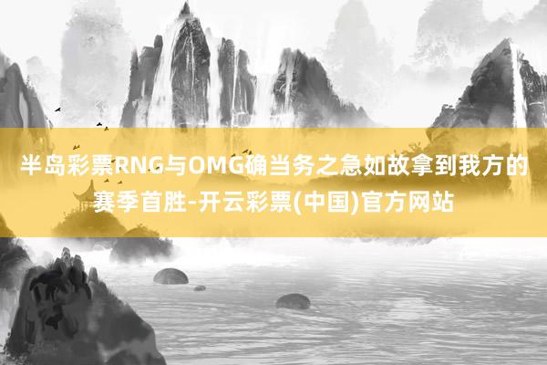 半岛彩票RNG与OMG确当务之急如故拿到我方的赛季首胜-开云彩票(中国)官方网站