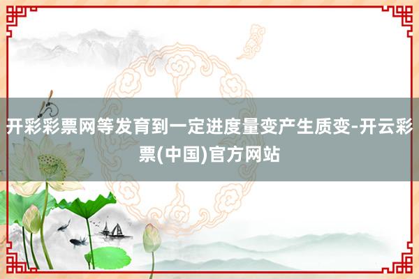 开彩彩票网等发育到一定进度量变产生质变-开云彩票(中国)官方网站