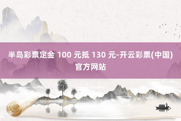 半岛彩票定金 100 元抵 130 元-开云彩票(中国)官方网站