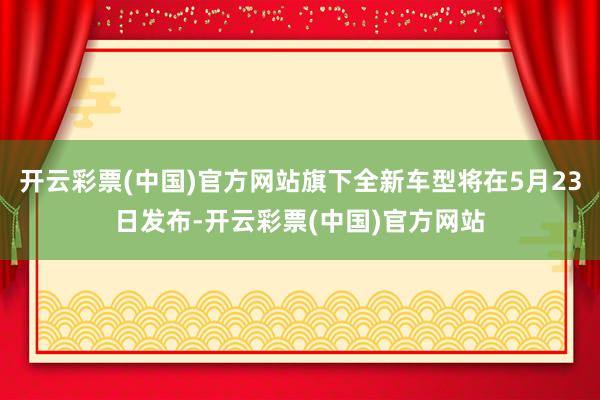 开云彩票(中国)官方网站旗下全新车型将在5月23日发布-开云彩票(中国)官方网站