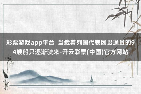 彩票游戏app平台  当载着列国代表团贯通员的94艘船只逐渐驶来-开云彩票(中国)官方网站