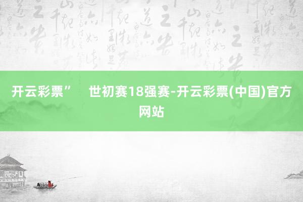 开云彩票”    世初赛18强赛-开云彩票(中国)官方网站