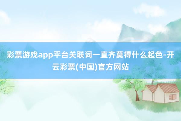 彩票游戏app平台关联词一直齐莫得什么起色-开云彩票(中国)官方网站