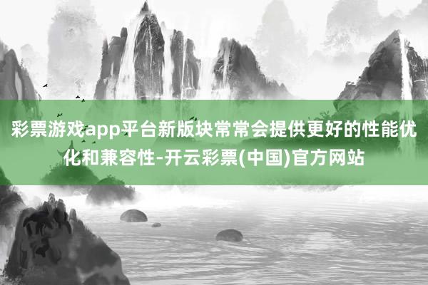 彩票游戏app平台新版块常常会提供更好的性能优化和兼容性-开云彩票(中国)官方网站