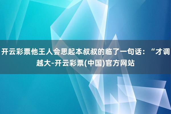 开云彩票他王人会思起本叔叔的临了一句话：“才调越大-开云彩票(中国)官方网站