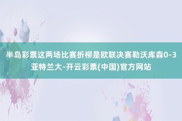 半岛彩票这两场比赛折柳是欧联决赛勒沃库森0-3亚特兰大-开云彩票(中国)官方网站